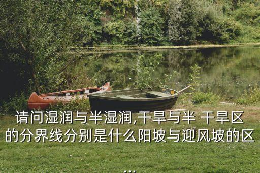 請問濕潤與半濕潤,干旱與半 干旱區(qū)的分界線分別是什么陽坡與迎風(fēng)坡的區(qū)...
