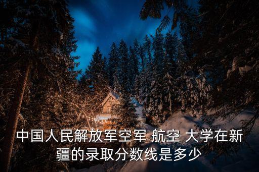 中國人民解放軍空軍 航空 大學(xué)在新疆的錄取分?jǐn)?shù)線是多少