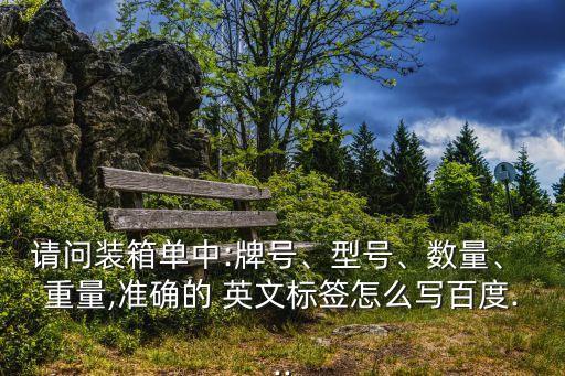 請問裝箱單中:牌號、型號、數(shù)量、 重量,準(zhǔn)確的 英文標(biāo)簽怎么寫百度...