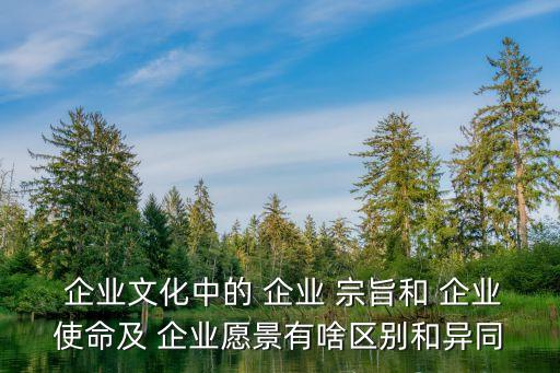  企業文化中的 企業 宗旨和 企業使命及 企業愿景有啥區別和異同