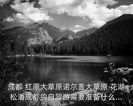 成都 紅原大草原諾爾蓋大草原 花湖松潘成都的自駕游需要準(zhǔn)備什么...