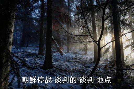 談判地點,朝鮮停戰談判重慶舉行適合商務談判地點