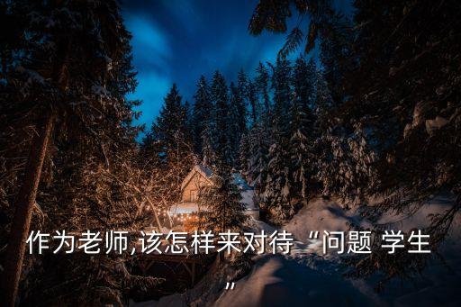 作為老師,該怎樣來對待“問題 學生”