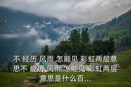 不 經(jīng)歷 風(fēng)雨 怎能見 彩虹兩層意思不 經(jīng)歷 風(fēng)雨 怎能見 彩虹兩層意思是什么百...