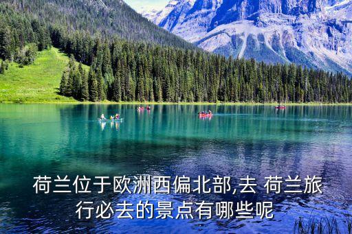  荷蘭位于歐洲西偏北部,去 荷蘭旅行必去的景點有哪些呢