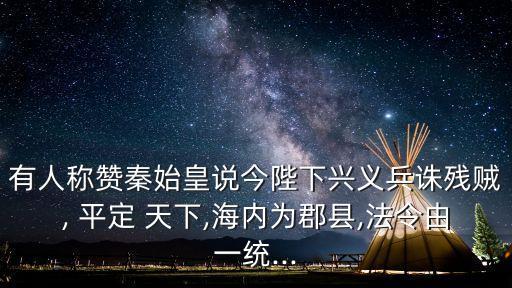 有人稱贊秦始皇說今陛下興義兵誅殘賊, 平定 天下,海內為郡縣,法令由一統...