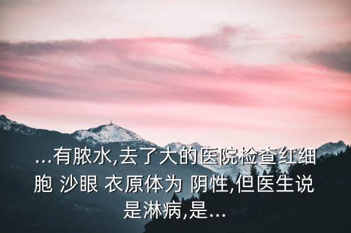 ...有膿水,去了大的醫院檢查紅細胞 沙眼 衣原體為 陰性,但醫生說是淋病,是...
