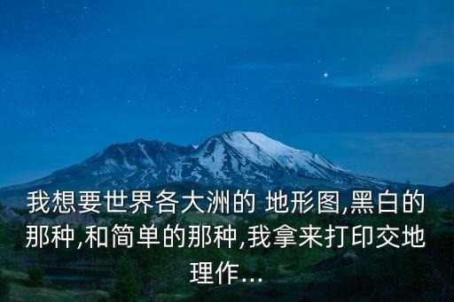 我想要世界各大洲的 地形圖,黑白的那種,和簡(jiǎn)單的那種,我拿來(lái)打印交地理作...