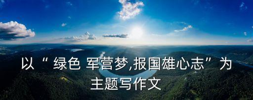 以“ 綠色 軍營夢,報國雄心志”為主題寫作文