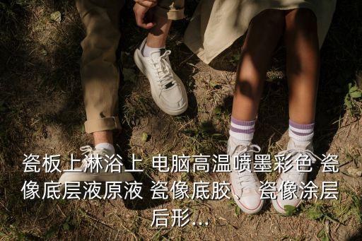 瓷板上淋浴上 電腦高溫噴墨彩色 瓷像底層液原液 瓷像底膠、 瓷像涂層后形...