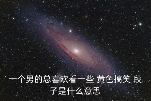 一個男的總喜歡看一些 黃色搞笑 段子是什么意思