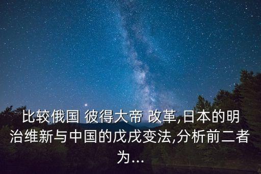 比較俄國 彼得大帝 改革,日本的明治維新與中國的戊戌變法,分析前二者為...