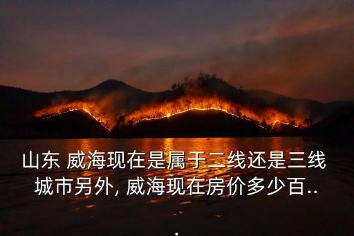 山東 威海現在是屬于二線還是三線 城市另外, 威海現在房價多少百...