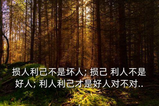損人利己不是壞人; 損己 利人不是好人; 利人利己才是好人對不對...