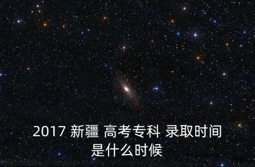 2017 新疆 高考專科 錄取時間是什么時候