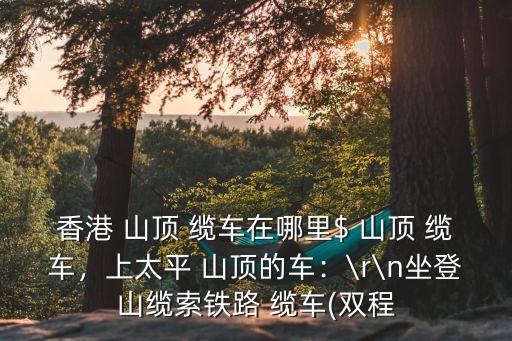 香港 山頂 纜車在哪里$ 山頂 纜車，上太平 山頂的車：\r\n坐登山纜索鐵路 纜車(雙程