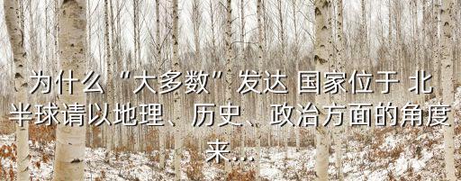 為什么“大多數(shù)”發(fā)達(dá) 國(guó)家位于 北半球請(qǐng)以地理、歷史、政治方面的角度來(lái)...
