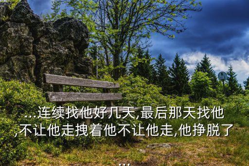 ...連續找他好幾天,最后那天找他,不讓他走拽著他不讓他走,他掙脫了...