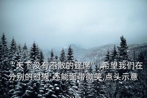 “天下沒有不散的筵席”,希望我們在分別的時候,還能面帶微笑,點頭示意...