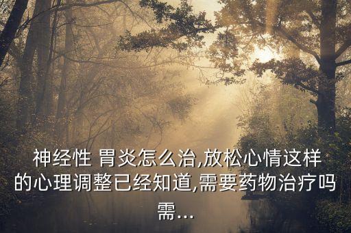  神經性 胃炎怎么治,放松心情這樣的心理調整已經知道,需要藥物治療嗎需...