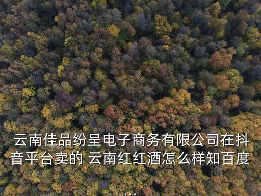  云南佳品紛呈電子商務(wù)有限公司在抖音平臺(tái)賣(mài)的 云南紅紅酒怎么樣知百度...
