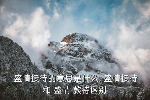  盛情接待的意思是什么, 盛情接待和 盛情 款待區(qū)別