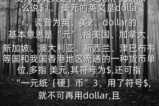 美元的英文是什么 美元用 英語(yǔ)怎么說(shuō)$1、 美元的英文是dollar,讀音為英、美2、dollar的基本意思是“元”,指美國(guó)、加拿大、新加坡、澳大利亞、新西蘭、津巴布韋等國(guó)和我國(guó)香港地區(qū)流通的一種貨幣單位,多指 美元,其符號(hào)為$,還可指“一元紙〔硬〕幣”3、用了符號(hào)$,就不可再用dollar,且