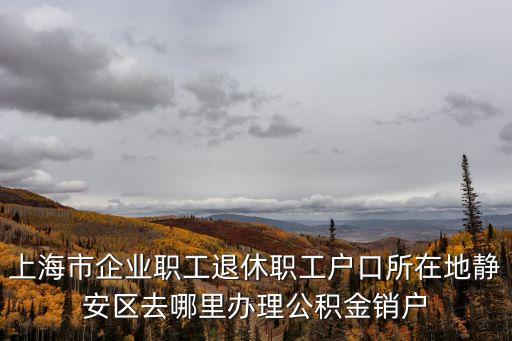 上海市企業(yè)職工退休職工戶口所在地靜安區(qū)去哪里辦理公積金銷戶