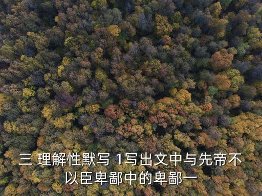 三 理解性默寫 1寫出文中與先帝不以臣卑鄙中的卑鄙一