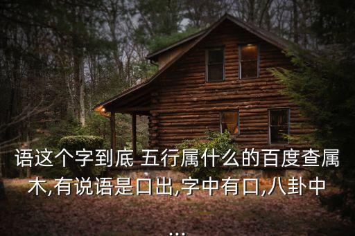 語這個(gè)字到底 五行屬什么的百度查屬木,有說語是口出,字中有口,八卦中...