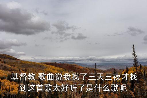  基督教 歌曲說我找了三天三夜才找到這首歌太好聽了是什么歌呢