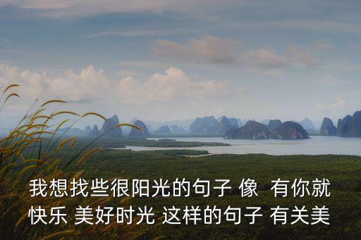 我想找些很陽光的句子 像  有你就快樂 美好時光 這樣的句子 有關(guān)美