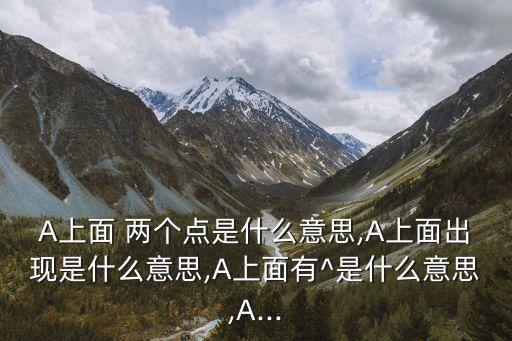 A上面 兩個點(diǎn)是什么意思,A上面出現(xiàn)是什么意思,A上面有^是什么意思,A...