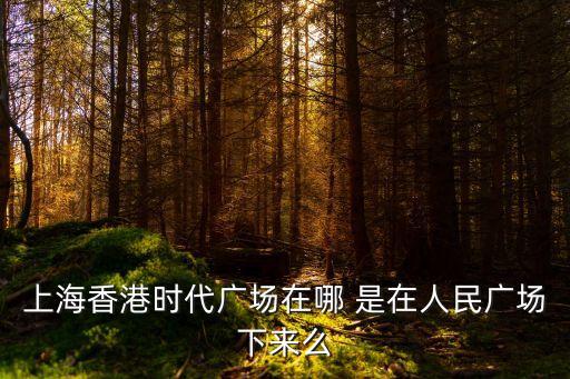 香港時代廣場，上海香港時代廣場在哪 是在人民廣場下來么