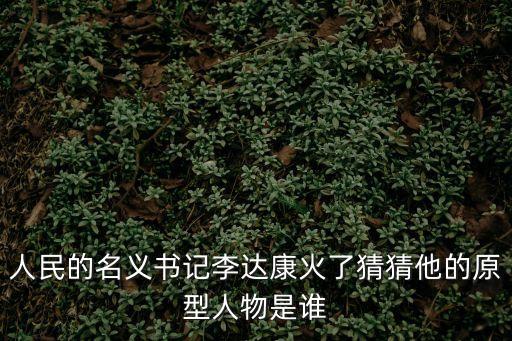 人民的名義原型人物對(duì)照，人民的名義書記李達(dá)康火了猜猜他的原型人物是誰