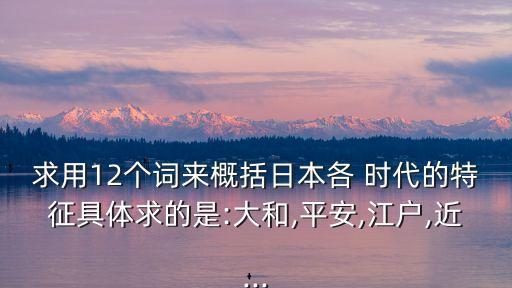 求用12個詞來概括日本各 時代的特征具體求的是:大和,平安,江戶,近...