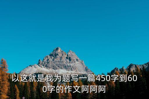 以這就是我為題寫一篇450字到600字的作文阿阿阿