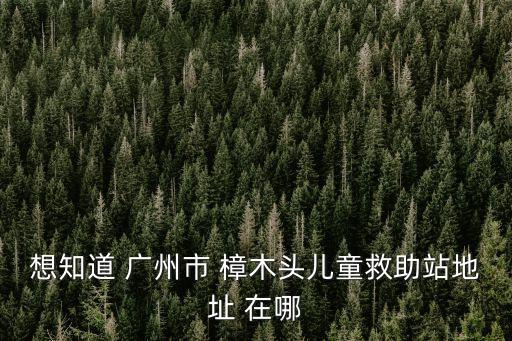 東莞樟木頭救助站招標，想知道 廣州市 樟木頭兒童救助站地址 在哪