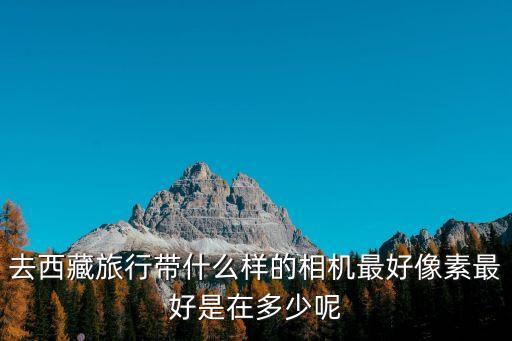 去西藏旅行帶什么樣的相機最好像素最好是在多少呢