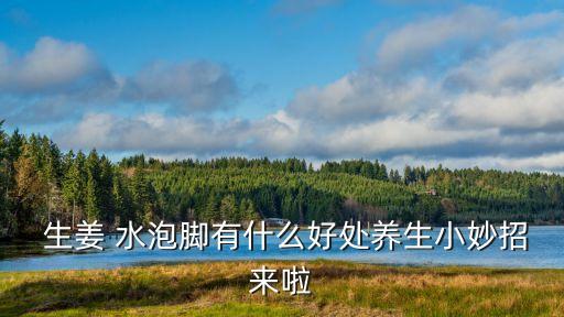 生姜 水泡腳有什么好處養生小妙招來啦