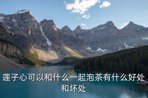 蓮子心泡水喝的功效與禁忌，蓮子心可以和什么一起泡茶有什么好處和壞處