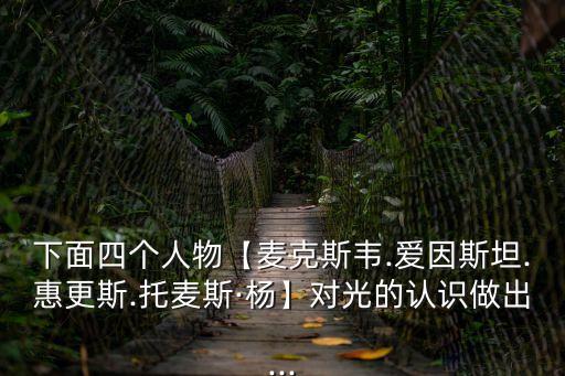 下面四個人物【麥克斯韋.愛因斯坦.惠更斯.托麥斯·楊】對光的認識做出...