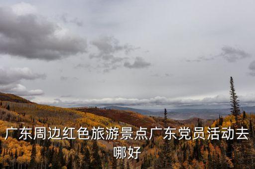 廣東周邊紅色旅游景點廣東黨員活動去哪好