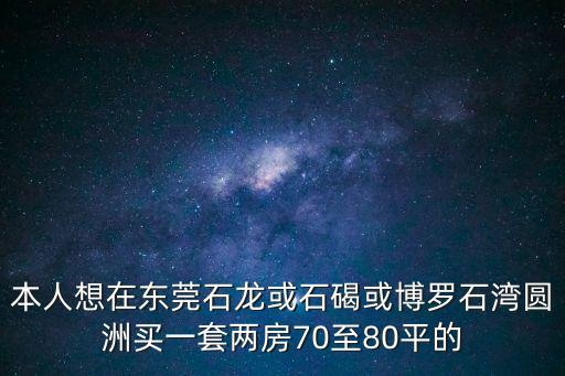 東莞博登湖最好的樓盤，本人想在東莞石龍或石碣或博羅石灣圓洲買一套兩房70至80平的