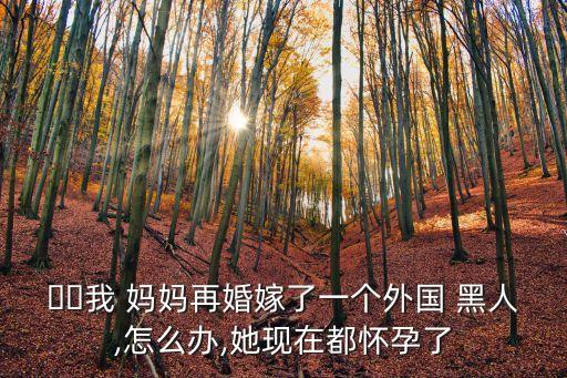 ??我 媽媽再婚嫁了一個外國 黑人,怎么辦,她現在都懷孕了