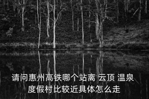 請問惠州高鐵哪個站離 云頂 溫泉 度假村比較近具體怎么走