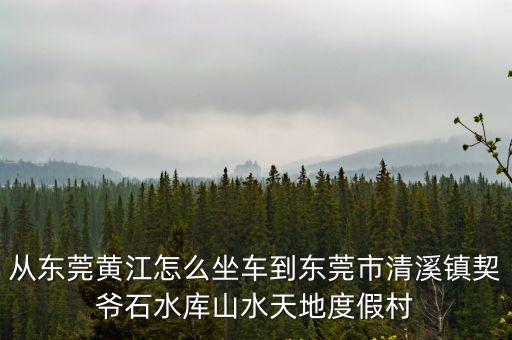 東莞清溪契爺石水庫新聞，從東莞黃江怎么坐車到東莞市清溪鎮契爺石水庫山水天地度假村