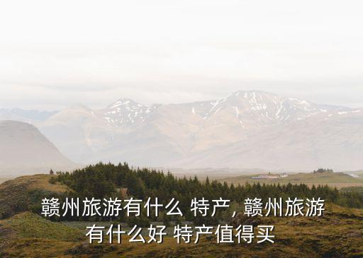  贛州旅游有什么 特產, 贛州旅游有什么好 特產值得買