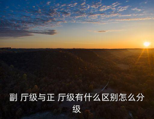 副 廳級與正 廳級有什么區別怎么分級