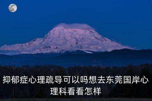 青少年抑郁癥東莞國岸精神科重點，抑郁癥心理疏導可以嗎想去東莞國岸心理科看看怎樣
